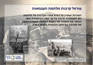 ‫פורטל קרבות מלחמת העצמאות‬
‫הפורטל יאופיין על בסיס אתרי הקרבות של מלחמת‬
‫יום העצמאות שיוצגו על גבי מפה דיגיטאלית אשר‬
‫תתאר את סיפורה של הקמת המדינה מנקודת המבט‬
‫של מערכת הביטחון והעימות בזירות הקרב‬

‫ברקע: חברי ההגנה בעפולה בעמדות מול ג'נין בתחילת המלחמה‬
‫משמאל: הנפת דגל הדיו והקרב על באר שבע‬

 