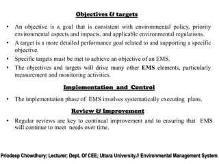 Objectives & targets
• An objective is a goal that is consistent with environmental policy, priority
environmental aspects and impacts, and applicable environmental regulations.
• A target is a more detailed performance goal related to and supporting a specific
objective.
• Specific targets must be met to achieve an objective of an EMS.
• The objectives and targets will drive many other EMS elements, particularly
measurement and monitoring activities.
Implementation and Control
• The implementation phase of EMS involves systematically executing plans.
Review & Improvement
• Regular reviews are key to continual improvement and to ensuring that EMS
will continue to meet needs over time.
Priodeep Chowdhury; Lecturer; Dept. Of CEE; Uttara University.// Environmental Management System
 