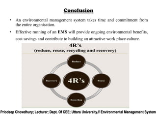 Conclusion
• An environmental management system takes time and commitment from
the entire organisation.
• Effective running of an EMS will provide ongoing environmental benefits,
cost savings and contribute to building an attractive work place culture.
Priodeep Chowdhury; Lecturer; Dept. Of CEE; Uttara University.// Environmental Management System
 