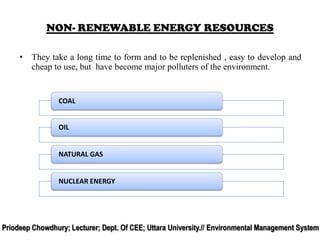 • They take a long time to form and to be replenished , easy to develop and
cheap to use, but have become major polluters of the environment.
NON- RENEWABLE ENERGY RESOURCES
COAL
OIL
NATURAL GAS
NUCLEAR ENERGY
Priodeep Chowdhury; Lecturer; Dept. Of CEE; Uttara University.// Environmental Management System
 