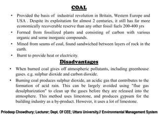 • Provided the basis of industrial revolution in Britain, Western Europe and
USA . Despite its exploitation for almost 2 centuries, it still has far more
economically recoverable reserve than any other fossil fuels 200-400 yrs
• Formed from fossilized plants and consisting of carbon with various
organic and some inorganic compounds.
• Mined from seams of coal, found sandwiched between layers of rock in the
earth.
• Burnt to provide heat or electricity.
COAL
• When burned coal gives off atmospheric pollutants, including greenhouse
gases. e.g. sulphur dioxide and carbon dioxide.
• Burning coal produces sulphur dioxide, an acidic gas that contributes to the
formation of acid rain. This can be largely avoided using "flue gas
desulphurization" to clean up the gases before they are released into the
atmosphere. This method uses limestone, and produces gypsum for the
building industry as a by-product. However, it uses a lot of limestone.
Disadvantages
Priodeep Chowdhury; Lecturer; Dept. Of CEE; Uttara University.// Environmental Management System
 
