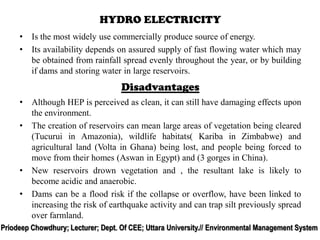 • Is the most widely use commercially produce source of energy.
• Its availability depends on assured supply of fast flowing water which may
be obtained from rainfall spread evenly throughout the year, or by building
if dams and storing water in large reservoirs.
HYDRO ELECTRICITY
• Although HEP is perceived as clean, it can still have damaging effects upon
the environment.
• The creation of reservoirs can mean large areas of vegetation being cleared
(Tucurui in Amazonia), wildlife habitats( Kariba in Zimbabwe) and
agricultural land (Volta in Ghana) being lost, and people being forced to
move from their homes (Aswan in Egypt) and (3 gorges in China).
• New reservoirs drown vegetation and , the resultant lake is likely to
become acidic and anaerobic.
• Dams can be a flood risk if the collapse or overflow, have been linked to
increasing the risk of earthquake activity and can trap silt previously spread
over farmland.
Disadvantages
Priodeep Chowdhury; Lecturer; Dept. Of CEE; Uttara University.// Environmental Management System
 