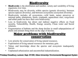 Biodiversity
• Biodiversity is the distribution and number, variety and variability of living
organisms over time.
• Biodiversity may be diversity within species (genetic diversity), between
species (species diversity), and between ecosystems (ecosystem diversity).
• Biodiversity includes all ecosystems—wild lands, nature preserves or
national parks, plantations, farms, croplands, aquaculture sites, rangelands
and urban parks too have their own biodiversity.
• Loss in biodiversity has direct and indirect negative effects on Food
security, Vulnerability, Health, Energy security, Clean water and Social
relations.
• Fragmentation of habitats and the sharp decline in small subpopulations of
plants and animals bring them on the edge of decline.
Major problems with biodiversity
conservation
• Low priority for conservation of living natural resources.
• Exploitation of living natural resources for monetary gain.
• Values and knowledge about the species and ecosystem inadequately
known.
• Unplanned urbanization and uncontrolled industrialization.
Priodeep Chowdhury; Lecturer; Dept. Of CEE; Uttara University.// Environmental Management System
 