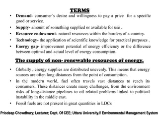 TERMS
• Demand- consumer’s desire and willingness to pay a price for a specific
good or service.
• Supply- amount of something supplied or available for use .
• Resource endowment- natural resources within the borders of a country.
• Technology- the application of scientific knowledge for practical purposes .
• Energy gap- improvement potential of energy efficiency or the difference
between optimal and actual level of energy consumption.
• Globally , energy supplies are distributed unevenly. This means that energy
sources are often long distances from the point of consumption.
• In the modern world, fuel often travels vast distances to reach its
consumers. These distances create many challenges, from the environment
risks of long-distance pipelines to oil related problems linked to political
instability in the middle east.
• Fossil fuels are not present in great quantities in LDCs
The supply of non- renewable resources of energy.
Priodeep Chowdhury; Lecturer; Dept. Of CEE; Uttara University.// Environmental Management System
 