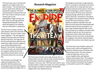 The front cover uses a line that will appeal to an audience who love action movies. ‘’The ultimate action special’’ grabs their attention into buying this magazine. The front cover promises a review of the new film ‘The A-Team’ and other action movies such as; the expendables, knight and day and Salt. These are all huge potential Hollywood blockbuster movies which will appeal to an audience who are interested in seeing them.The background portrays a huge explosion which is a common convention of an action movie, which fits in nicely with the issue being the ultimate action special. The actors are also holding guns, which is typical in actions movies. Also the actors look very strong and tough, which fits in with the typical ‘hard man’ convention in this genre. The magazine has included reviews of other actions films also coming out, which appeals to audience members who will enjoy the main action film being advertised because they fit into the same genre. It is also a way of advertising the other action films coming out as audience members who are likely to want to see The A-team are being shown other actions film that are coming out at the same time. So by buying this magazine they will be informed about the other films and are more likely to go see them. Research-MagazineThe front cover includes a famous catch phrase used in the old series of this franchise. ‘we love it when a plan comes together’’. This will appeal to audience members who are familiar with the franchise. The huge title of the film with grab their attention and make them aware that this magazine issue will be talking about that. Because ‘The A-team’ has been used on the front cover, we understand that the magazine will be dominantly about that and will contain a lot of information about the u p coming film.The front cover also includes a picture of famous actors, which will appeal to the audience members who are familiar with their previous work. the cover shows a variety of huge stars such as; Tom cruise, Angelina Jolie, and Sylvester Stallone and Cameron Diaz. The audience will be familiar with these common film stars and will be interested into buying it as they will be a part of this magazine.The front cover includes a bar code, because this is a product that is for sale. The bar code includes the prize and the date in which the magazine has been released, in this case ‘July’. The front cover doesn’t say a lot about what is inside, but It does use names and titles that will grab an audiences attention. Names like; ‘Angelia Jolie’ and ‘Captain America’.The characters are through  low angle, portraying them to be powerful. We the audience are encourage to look up to these figures as they stand high and mighty over us.