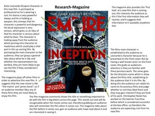 Research-MagazineActor Leonardo Dicaprio character in this new film  is portrayed as professional as he is wearing a suit, his stance is very powerful always and he is holding as weapon, this conveys that his character is powerful and dangerous. His facial expression is very serious, which gives us an idea of that his character is serious about what he does. The character is looking away from the audience which portrays this character to mysterious which could play a vital part in the up coming film. By portraying the main character to the audience, they can grasp a general idea about what he is like and whether the representation has worked, they are more likely to go see the film if they considered it interesting. The magazine also provides the ‘first look’ at a new film that is coming out, this interests the audience as this if the first information they will receive, and it suggests that information isn’t available anywhere else. The films main character is established to the audience as Leonardo’s character because he is presented on the front cover. But by having a well known actor on the front cover, this grabs as audiences attention is they are familiar with there pervious work. The same goes for the directors name which is show above the films title, establishing to the audience that it is his film. By doing this the audience can relate his name to his previous films and judge whether or not they liked them and they may gain interest if they are fond of his work. Christopher Nolan has worked on the batman franchise before which is considered successful at the box office, so therefore the audience are expecting a lot from his new film. The magazine plays off other films in order to advertise this new film. It suggests that the new movie is like ‘’the matrix’ and ‘james bond’’, so if an audience member likes any of these films they are most likely to enjoy this film. The film magazine commonly shows the title or something important to do with the film in big letters across the page. This stands out and will be recognisable when the movie comes out, therefore grabbing am audience who will remember the film when it comes out. The magazine talks about the film before it comes out, gain an audience who have read about it and are interested in seeing it.