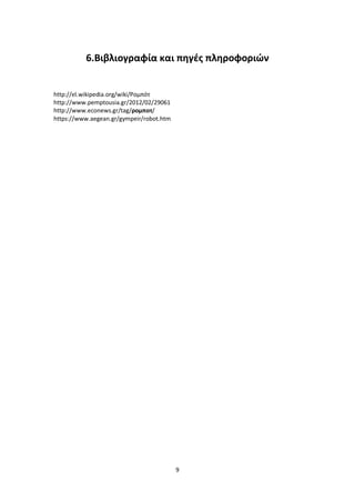 9
6.Βιβλιογραφία και πηγές πληροφοριών
http://el.wikipedia.org/wiki/Ρομπότ
http://www.pemptousia.gr/2012/02/29061
http://www.econews.gr/tag/ρομποτ/
https://www.aegean.gr/gympeir/robot.htm
 