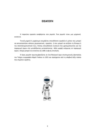 2
ΕΙΣΑΓΩΓΗ
Η παρούσα εργασία αναφέρεται στα ρομπότ. Ένα ρομπότ είναι μια μηχανική
συσκευή.
Γενικά μηχανή ή μηχάνημα ονομάζεται οποιοδήποτε εργαλείο ή μέσον που μπορεί
να αντικαταστήσει κάποιες χειρονακτικές εργασίες ή που μπορεί να αυξήσει τη δύναμη ή
την αποτελεσματικότητά τους. Επίσης οποιαδήποτε συσκευή που χρησιμοποιείται για την
παραγωγή έργου είτε μεταδίδοντας μετατρέποντας άλλη μορφή ενέργειας σε παραγωγή
έργου. Ακόμα μπορεί να εννοείται και κάθε ευφυής επινόηση.
Ο όρος ρομπότ πρωτοεμφανίζεται σε ένα θεατρικό έργο επιστημονικής φαντασίας
του Τσέχου συγγραφέα Κάρελ Τσάπεκ το 1921 και προέρχεται από τη σλαβική λέξη robota
που σημαίνει εργάτης.
 