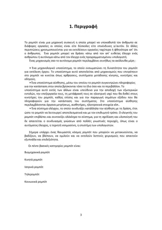 3
1. Περιγραφή
Το ρομπότ είναι μια μηχανική συσκευή η οποία μπορεί να υποκαθιστά τον άνθρωπο σε
διάφορες εργασίες οι οποίες είναι είτε δύσκολες είτε επικίνδυνες γι’αυτόν. Σε άλλες
περιπτώσεις χρησιμοποιούνται για να εκτελέσουν εργασίες ταχύτερα ή φθηνότερα απ’ ότι
ο άνθρωπος. Ένα ρομπότ μπορεί να δράσει κάτω από τον απ’ ευθείας έλεγχο ενός
ανθρώπου ή αυτόνομα κάτω από τον έλεγχο ενός προγραμματισμένου υπολογιστή.
Ένας μηχανισμός σαν το αυτόνομο ρομπότ περιλαμβάνει συνήθως τα ακόλουθα μέρη :
• Ένα μηχανολογικό υποσύστημα, το οποίο ενσωματώνει τη δυνατότητα του ρομπότ
για εκτέλεση έργου. Το υποσύστημα αυτό αποτελείται από μηχανισμούς που επιτρέπουν
στο ρομπότ να κινείται όπως αρθρώσεις, συστήματα μετάδοσης κίνησης, κινητήρες και
οδηγούς.
• Ένα υποσύστημα αίσθησης, μέσω του οποίου το ρομπότ συγκεντρώνει πληροφορίες
για την κατάσταση στην οποία βρίσκονται τόσο το ίδιο όσο και το περιβάλλον. Το
υποσύστημα αυτό εκτός των άλλων είναι υπεύθυνο για την αποδοχή των εξωτερικών
εντολών, την επεξεργασία τους, τη μετάφρασή τους σε ηλεκτρική ισχύ που θα δοθεί στους
κινητήρες του ρομπότ, καθώς επίσης και για την παραγωγή σημάτων εξόδου που θα
πληροφορούν για την κατάσταση του συστήματος. Στο υποσύστημα αίσθησης
περιλαμβάνονται όργανα μετρήσεως, αισθητήρες, ηλεκτρονικά στοιχεία κλπ..
• Ένα σύστημα ελέγχου, το οποίο συνδυάζει κατάλληλα την αίσθηση με τη δράση, έτσι
ώστε το ρομπότ να λειτουργεί αποτελεσματικά και με τον επιθυμητό τρόπο. Ο ελεγκτής του
ρομπότ επιβλέπει και συντονίζει ολόκληρο το σύστημα, για τη σχεδίαση και υλοποίησή του
δε απαιτείται ο συνδυασμός γνώσεων από πολλές γνωστικές περιοχές, όπως είναι ο
αυτόματος έλεγχος, η τεχνητή νοημοσύνη, η επιστήμη των υπολογιστών.
Σήμερα υπάρχει ένας θαυμαστός κόσμος ρομπότ που μπορούν να μετακινούνται, να
βαδίζουν, να βλέπουν, να ομιλούν και να εκτελούν λεπτούς χειρισμούς που απαιτούν
εξυπνάδα και επιδεξιότητα.
Οι πέντε βασικές κατηγορίες ρομπότ είναι:
Βιομηχανικά ρομπότ
Κινητά ρομπότ
Ιατρικά ρομπότ
Τηλερομπότ
Κοινωνικά ρομπότ
 