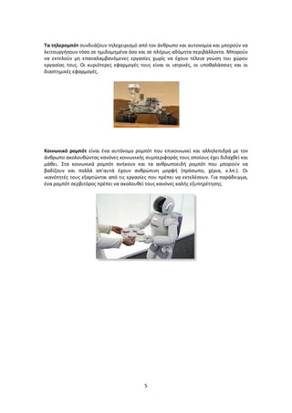 5
Τα τηλερομπότ συνδυάζουν τηλεχειρισμό από τον άνθρωπο και αυτονομία και μπορούν να
λειτουργήσουν τόσο σε ημιδομημένα όσο και σε πλήρως αδόμητα περιβάλλοντα. Μπορούν
να εκτελούν μη επαναλαμβανόμενες εργασίες χωρίς να έχουν τέλεια γνώση του χώρου
εργασίας τους. Οι κυριότερες εφαρμογές τους είναι οι ιατρικές, οι υποθαλάσσιες και οι
διαστημικές εφαρμογές.
Κοινωνικό ρομπότ είναι ένα αυτόνομο ρομπότ που επικοινωνεί και αλληλεπιδρά με τον
άνθρωπο ακολουθώντας κανόνες κοινωνικής συμπεριφοράς τους οποίους έχει διδαχθεί και
μάθει. Στα κοινωνικά ρομπότ ανήκουν και τα ανθρωποειδή ρομπότ που μπορούν να
βαδίζουν και πολλά απ’αυτά έχουν ανθρώπινη μορφή (πρόσωπο, χέρια, κ.λπ.). Οι
ικανότητές τους εξαρτώνται από τις εργασίες που πρέπει να εκτελέσουν. Για παράδειγμα,
ένα ρομπότ σερβιτόρος πρέπει να ακολουθεί τους κανόνες καλής εξυπηρέτησης.
 