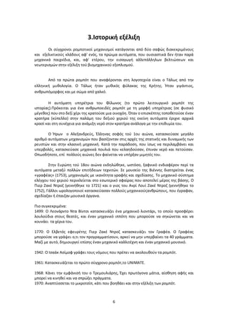 6
3.Ιστορική εξέλιξη
Οι σύγχρονοι ρομποτικοί μηχανισμοί κατάγονται από δύο σαφώς διακεκριμένους
και εξελικτικούς κλάδους αφ' ενός, τα πρώιμα αυτόματα, που ουσιαστικά δεν ήταν παρά
μηχανικά παιχνίδια, και, αφ' ετέρου, την εισαγωγή αλλεπάλληλων βελτιώσεων και
νεωτερισμών στην εξέλιξη τού βιομηχανικού εξοπλισμού.
Από τα πρώτα ρομπότ που αναφέρονται στη λογοτεχνία είναι ο Τάλως από την
ελληνική μυθολογία. Ο Τάλως ήταν μυθικός φύλακας της Κρήτης. Ήταν γιγάντιος,
ανθρωπόμορφος και με σώμα από χαλκό.
Η αυτόματη υπηρέτρια του Φίλωνος (το πρώτο λειτουργικό ρομπότ της
ιστορίας).Πρόκειται για ένα ανθρωποειδές ρομπότ με τη μορφή υπηρέτριας (σε φυσικό
μέγεθος) που στο δεξί χέρι της κρατούσε μια οινοχόη. Όταν ο επισκέπτης τοποθετούσε έναν
κρατήρα (κύπελλο) στην παλάμη του δεξιού χεριού της εκείνη αυτόματα έριχνε αρχικά
κρασί και στη συνέχεια για ανάμιξη νερό στον κρατήρα ανάλογα με την επιθυμία του.
Ο Ήρων ο Αλεξανδρεύς, Έλληνας σοφός τού 1ου αιώνα, κατασκεύασε μεγάλο
αριθμό αυτόματων μηχανισμών που βασίζονταν στις αρχές της στατικής και δυναμικής των
ρευστών και στην κλασική μηχανική. Κατά την παράδοση, που ίσως να περιλαμβάνει και
υπερβολές, κατασκεύασε μηχανικά πουλιά που κελαηδούσαν, έπιναν νερό και πετούσαν.
Οπωσδήποτε, επί πολλούς αιώνες δεν φαίνεται να υπήρξαν μιμητές του.
Στην Ευρώπη τού 18ου αιώνα εκδηλώθηκε, ωστόσο, ξαφνικό ενδιαφέρον περί τα
αυτόματα μεταξύ πολλών επιτήδειων τεχνιτών. Σε μουσείο της Βιέννης διατηρείται ένας
«γραφέας» (1753), μηχανισμός με ικανότητα γραφής και σχεδίασης. Το μηχανικό σύστημα
ελέγχου τού χεριού περικλείεται στο εσωτερικό σφαίρας που αποτελεί μέρος της βάσης. Ο
Πιερ Ζακέ Ντροζ (γεννήθηκε το 1721) και ο γιος του Ανρί Λουί Ζακέ Ντροζ (γεννήθηκε το
1752), Γάλλοι ωρολογοποιοί κατασκεύασαν πολλούς μηχανικούςανθρώπους, που έγραφαν,
σχεδίαζαν ή έπαιζαν μουσικά όργανα.
Πιο συγκεκριμένα:
1499: Ο Λεονάρντο Ντα Βίντσι κατασκευάζει ένα μηχανικό λιοντάρι, το οποίο προσφέρει
λουλούδια στους θεατές, και έναν μηχανικό ιππότη που μπορούσε να σηκώνεται και να
κουνάει τα χέρια του.
1770: Ο Ελβετός εφευρέτης Πιερ Ζακέ Ντροζ κατασκευάζει τον Γραφέα. Ο Γραφέας
μπορούσε να γράψει ο,τι τον προγραμματίσουν, αρκεί να μην υπερβαίνει τα 40 γράμματα.
Μαζί με αυτό, δημιουργεί επίσης έναν μηχανικό καλλιτέχνη και έναν μηχανικό μουσικό.
1942: Ο Ισαάκ Ασίμοφ γράφει τους νόμους που πρέπει να ακολουθούν τα ρομπότ.
1961: Κατασκευάζεται το πρώτο σύγχρονο ρομπότ,το UNIMATE.
1968: Κάνει την εμφάνισή του ο Τρεμουλιάρης, Έχει πρωτόγονα μάτια, αίσθηση αφής και
μπορεί να κινηθεί και να σπρώξει πράγματα.
1970: Αναπτύσσεται το μικροτσίπ, κάτι που βοηθάει και στην εξέλιξη των ρομπότ.
 