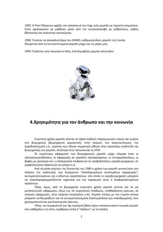 7
1993: Ο Ροντ Μπρουκς αρχίζει την κατασκευή του Cog, ενός ρομπότ με τεχνητή νοημοσύνη.
Είναι σχεδιασμένο να μαθαίνει μέσα από την συναναστροφή με ανθρώπους, καθώς
βλέποντας και πιάνοντας αντικείμενα.
1996: Γίνονται τα αποκαλυπτήρια του ASIMO, ανθρωποειδούς ρομπότ της Honda.
Θεωρείται από τα πιο ανεπτυγμένα ρομπότ μέχρι και τις μέρες μας.
1999: Πωλείται στην Ιαπωνία το Aibo, ένα δημοφιλές ρομπότ κατοικίδιο.
4.Χρησιμότητα για τον άνθρωπο και την κοινωνία
Ευρύτατη χρήση ρομπότ γίνεται σε πάρα πολλούς παραγωγικούς τομείς και κυρίως
στη βιομηχανία (βιομηχανική ρομποτική), στην ιατρική, την αεροναυπηγική, την
αεροδιαστημική κ.α., γεγονός που έδωσε σημαντική ώθηση στην περαιτέρω ανάπτυξη της
βιομηχανίας των ρομπότ, ιδιαίτερα στην Ιαπωνία και τις ΗΠΑ.
Οι κυριότερες εφαρμογές των βιομηχανικών ρομπότ μέχρι σήμερα ήταν οι
ηλεκτροσυγκολλήσεις, οι εφαρμογές σε εργασίες πρεσαρίσματος, οι συναρμολογήσεις, οι
βαφές με ψεκασμό και η επεξεργασία επιφανειών σε τροφοδοτήσεις εργαλειομηχανών, σε
μορφοποιήσεις πλαστικών σε μήτρες κ.ά.
Από τα μέσα περίπου της δεκαετίας του 1980 η χρήση των ρομπότ γενικεύτηκε στο
πλαίσιο της ανάπτυξης των λεγόμενων "ολοκληρωμένων συστημάτων παραγωγής",
αυτοματοποιημένων και ευέλικτων εργοστασίων, στα οποία οι εργαλειομηχανές μπορούν
να επαναπρογραμματίζονται ταχύτατα για την παραγωγή νέων ή διαφοροποιημένων
προϊόντων.
Πέρα, όμως, από τη βιομηχανία ευρύτατη χρήση ρομπότ γίνεται και σε μη
μεταποιητικές εφαρμογές, όπως π.χ. σε πυρηνικούς σταθμούς, υποθαλάσσιες έρευνες, σε
ιατρικές εφαρμογές, στην εξόρυξη πετρελαίου κ.λπ. Ρομπότ επίσης με την ευρεία έννοια
μπορούν να θεωρηθούν και τα αυτοματοποιημένα διαστημόπλοια (μη επανδρωμένα), που
χρησιμοποιούνται για διαστημικές έρευνες.
Τέλος, σε πειραματική και όχι εμπορική βάση έχουν κατασκευαστεί οικιακά ρομπότ
που καθαρίζουν το σπίτι, σερβίρουν ποτά ή "παίζουν" με τα παιδιά.
 