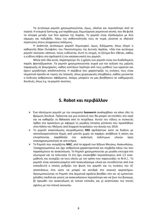 8
Τα αυτόνομα ρομπότ χρησιμοποιούνται, όμως, ολοένα και περισσότερο από το
στρατό. Η εταιρεία Samsung, για παράδειγμα, δημιούργησε ρομποτικό σκοπό, που θα φυλά
τα σύνορα μεταξύ των δύο κρατών της Κορέας. Το ρομπότ είναι εξοπλισμένο με δύο
κάμερες και πολυβόλο. Λόγω της ανθεκτικότητάς τους σε πυρά, γίνονται οι ιδανικοί
στρατιώτες στους σύγχρονους πολέμους.
Η ανάπτυξη αυτόνομων ρομπότ δημιουργεί, όμως, διλήμματα, όπως εξηγεί ο
καθηγητής Άλαν Ουίνφιλντ, του Πανεπιστημίου της Δυτικής Αγγλίας. «Εάν ένα αυτόνομο
ρομπότ σκοτώσει κάποιον, ποιος ευθύνεται; Αυτή τη στιγμή, το ζήτημα δεν τίθεται, καθώς
η ευθύνη πέφτει στο σχεδιαστή ή τον κατασκευαστή του ρομπότ.
Μέσα από όλα αυτά, παρατηρούμε ότι η χρήση των ρομπότ είναι πιο διαδεδομένη
παρότι φανταζόμασταν .Τα ρομπότ χρησιμοποιούνται συχνά για την αύξηση της μαζικής
παραγωγής σε βιομηχανίες, καθώς κοστίζουν λιγότερο από τους μισθούς των εργατών και
έχουν μεγαλύτερη αποδοτικότητα. Η ακρίβεια που χαρακτηρίζει τις κινήσεις τους είναι
σημαντικό προσόν σε τομείς της Ιατρικής ,όπως χειρουργικές επεμβάσεις ,καθώς μειώνεται
ο κίνδυνος ανθρώπινου σφάλματος .Ακόμα, μπορούν να μας βοηθήσουν σε καθημερινές
δουλειές, όπως π.χ. τα ρομπότ σκούπες.
5. Robot και περιβάλλον
 Ένα πλεούμενο ρομπότ με την ονομασία Seaswarm αναλαμβάνει να κάνει όλη τη
βρώμικη δουλειά. Πρόκειται για μια συσκευή που θα μπορεί να επιπλέει στο νερό
και να καθαρίζει τη θάλασσα από το πετρέλαιο. Αυτού του είδους οι συσκευές
ήρθαν στο προσκήνιο με αφορμή τη μεγάλης έκτασης ρύπανση που προκλήθηκε
στον Κόλπο του Μεξικού από διαρροή πετρελαίου την άνοιξη του 2010.
 Το ρομπότ ανακύκλωσης σκυροδέματος ERO σχεδιάστηκε ώστε να διαλύει με
αποτελεσματικότητα δομές από μπετόν χωρίς να παράγει απόβλητα ή σκόνη και
επιτρέποντας παράλληλα την ανάκτηση πολύτιμων υλικών προς
επαναχρησιμοποίηση σε νέα κτήρια.
 Το Ρομπότ που ονομάζεται ΜΑΞ, από τα αρχικά των λέξεων Μειώνω, Ανακυκλώνω,
Ξαναχρησιμοποιώ και έχει ανθρώπινα χαρακτηριστικά και σύμβολα πάνω του που
παραπέμπουν σε ανακύκλωση. Το Ρομπότ χρησιμοποιείται με μεγάλη επιτυχία στο
εξωτερικό και τα τελευταία 15 έτη έχει επισκεφθεί περισσότερους από 1,5 εκατ.
μαθητές και συνεχίζει να τους ελκύει με τον τρόπο που παρουσιάζει το Μ.Α.Ξ.. Το
ρομπότ είναι κατασκευασμένο από ανακυκλώσιμα υλικά και συνοδεύεται από ένα
εκπαιδευτή o οποίος ρυθμίζει την φωνή του ρομπότ και τις κινήσεις του εξ’
αποστάσεως έτσι ώστε να μπορεί να αντιδρά στο νεανικό ακροατήριο.
Χρησιμοποιώντας το Ρομπότ στα Δημοτικά σχολεία βοηθάει στο να: α) εμπνεύσει
χιλιάδες παιδιά και γονείς να ανακυκλώνουν περισσότερο και να ζουν πιο βιώσιμα,
β) προωθεί την ανακύκλωση σε τοπικό επίπεδο, και γ) αναπτύσσει πιο στενές
σχέσεις με την τοπική κοινωνία.
 
