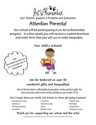Our Mission: Support & Promote Art Education

Attention Parents!
Our school will be participating in an Art to Remember
program. In a few weeks you will receive a custom brochure
and order form that you will use to order keepsakes.

Your child's artwork

can be featured on over 30
wonderful gifts and keepsakes!
Art to Remember’s affordable keepsakes make perfect gifts for
any occasion and many of the products are under $15!

Don't forget about your family and friends for these gift giving occasions!
Grandparent’s Day
Halloween
Thanksgiving Day
Hanukkah

Christmas
Valentine’s Day
Easter
Mother’s Day

Father’s Day
Birthdays
Graduations
Thank you notes

Thank you for supporting our school and the arts!
Please notify your child’s teacher if you do not wish for your child to participate in this program.

 