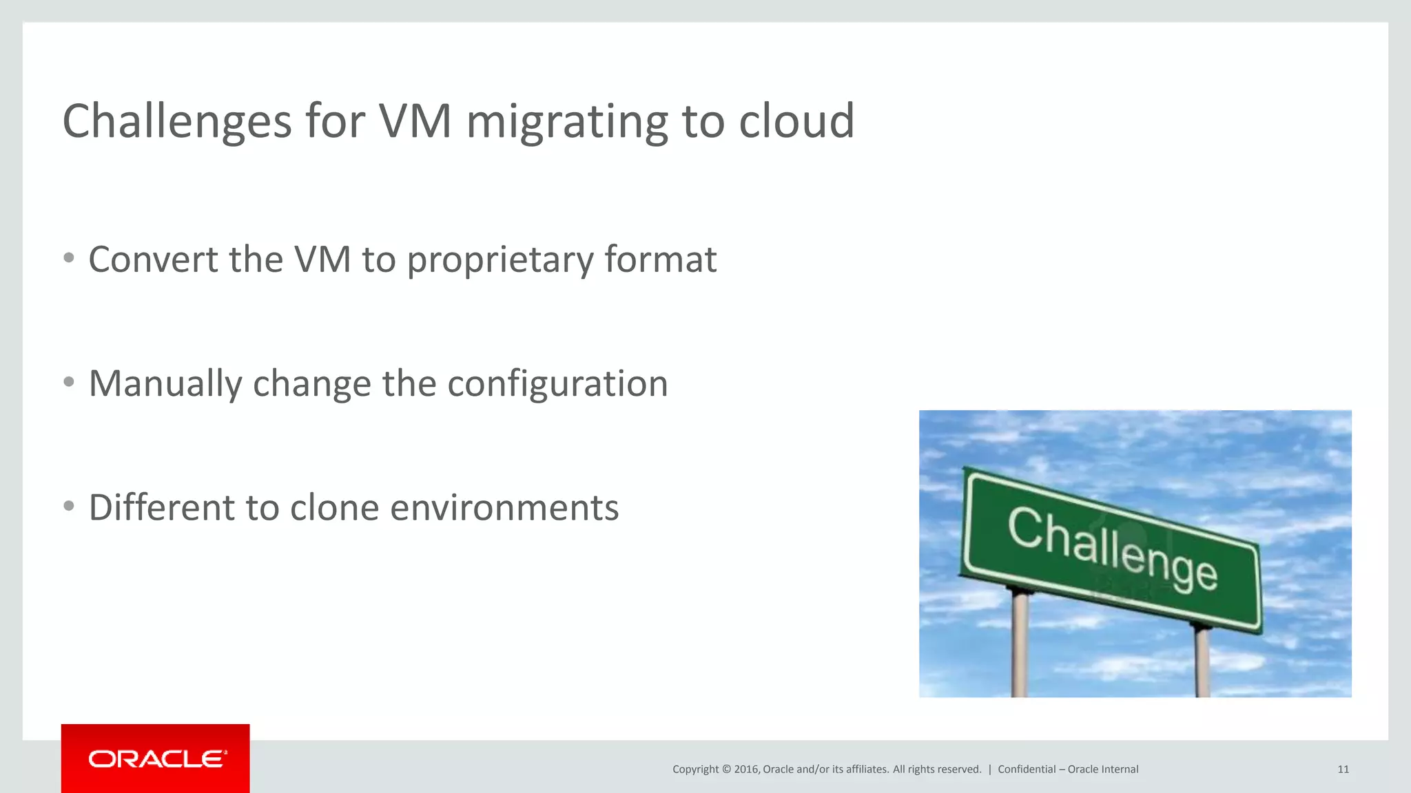 Copyright © 2016, Oracle and/or its affiliates. All rights reserved. |
Challenges for VM migrating to cloud
• Convert the VM to proprietary format
• Manually change the configuration
• Different to clone environments
Confidential – Oracle Internal 11
 
