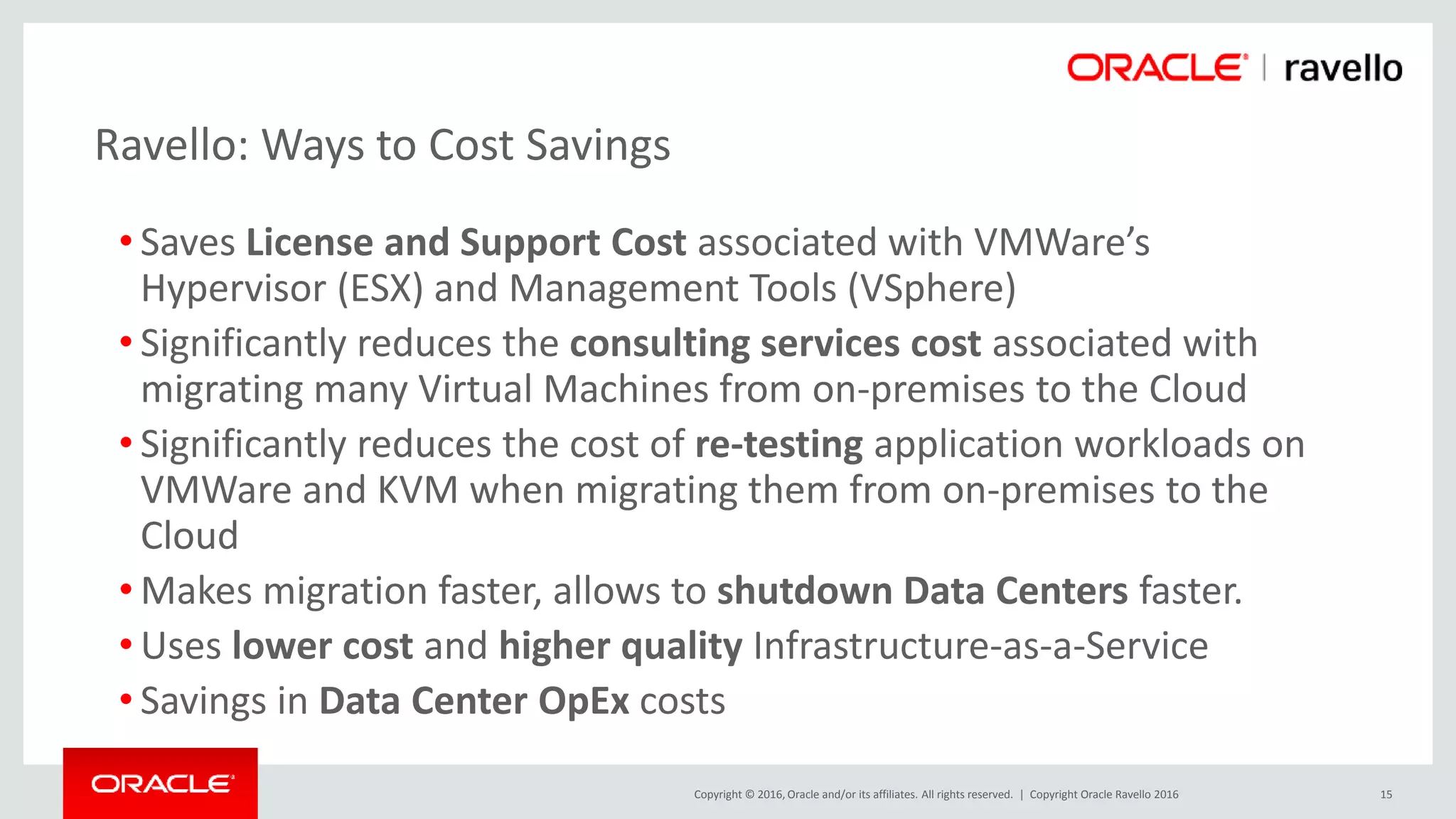 Copyright © 2016, Oracle and/or its affiliates. All rights reserved. |
• Saves License and Support Cost associated with VMWare’s
Hypervisor (ESX) and Management Tools (VSphere)
• Significantly reduces the consulting services cost associated with
migrating many Virtual Machines from on-premises to the Cloud
• Significantly reduces the cost of re-testing application workloads on
VMWare and KVM when migrating them from on-premises to the
Cloud
• Makes migration faster, allows to shutdown Data Centers faster.
• Uses lower cost and higher quality Infrastructure-as-a-Service
• Savings in Data Center OpEx costs
Copyright Oracle Ravello 2016 15
Ravello: Ways to Cost Savings
 