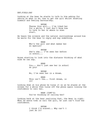 EXT.FIELD.DAY
Looking at the bear he starts to talk to him asking for
advice on what to do, how to get the girl whilst doubting
himself and feeling nervous/shy.
BRYAN
Theres this girl... I’ve liked her
for a while, I just don’t know how
to talk to her or where to even
start.
He hears the silence and the natural surroundings around him
he waits for the bear to reply and say something.
BEAR
Who’s the girl and what makes her
so special?
BRYAN
She’s uhm... I’ve seen her before
in school...
Bryan starting to look into the distance thinking of what
else he can say.
BEAR
You... don’t just see her in school
do you?
BRYAN
No, I’ve seen her in a dream.
BEAR
This isn’t the... first dream, is
it?
Looking down at his phone he turns it on as he stares at the
screen for a while then turns off the phone again loosing the
confidence to call her.
BEAR (CONT’D)
You’re thinking of calling her?
Looking back at the bear realizing that, the Bear is right.
What he wants todo is call the girl, he just can’t find the
confidence.
BRYAN
I think I’m scared... Why can’t I
just do it?
 
