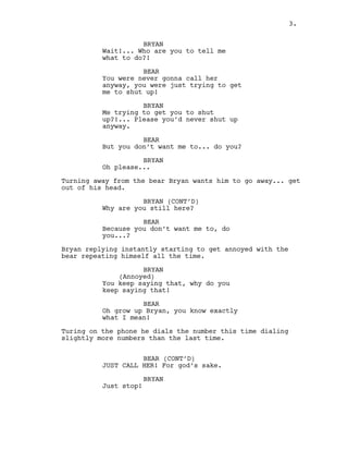BRYAN
Wait!... Who are you to tell me
what to do?!
BEAR
You were never gonna call her
anyway, you were just trying to get
me to shut up!
BRYAN
Me trying to get you to shut
up?!... Please you’d never shut up
anyway.
BEAR
But you don’t want me to... do you?
BRYAN
Oh please...
Turning away from the bear Bryan wants him to go away... get
out of his head.
BRYAN (CONT’D)
Why are you still here?
BEAR
Because you don’t want me to, do
you...?
Bryan replying instantly starting to get annoyed with the
bear repeating himself all the time.
BRYAN
(Annoyed)
You keep saying that, why do you
keep saying that!
BEAR
Oh grow up Bryan, you know exactly
what I mean!
Turing on the phone he dials the number this time dialing
slightly more numbers than the last time.
BEAR (CONT’D)
JUST CALL HER! For god’s sake.
BRYAN
Just stop!
3.
 
