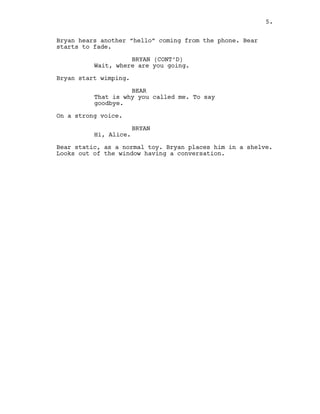 Bryan hears another “hello” coming from the phone. Bear
starts to fade.
BRYAN (CONT’D)
Wait, where are you going.
Bryan start wimping.
BEAR
That is why you called me. To say
goodbye.
On a strong voice.
BRYAN
Hi, Alice.
Bear static, as a normal toy. Bryan places him in a shelve.
Looks out of the window having a conversation.
5.
 