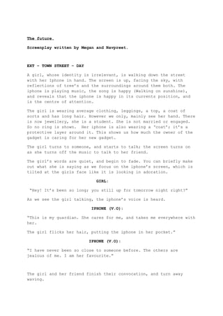 The future.

Screenplay written by Megan and Navpreet.



EXT – TOWN STREET – DAY

A girl, whose identity is irrelevant, is walking down the street
with her Iphone in hand. The screen is up, facing the sky, with
reflections of tree’s and the surroundings around them both. The
iphone is playing music, the song is happy (Walking on sunshine),
and reveals that the iphone is happy in its currents position, and
is the centre of attention.

The girl is wearing average clothing, leggings, a top, a coat of
sorts and has long hair. However we only, mainly see her hand. There
is now jewellery, she is a student. She is not married or engaged.
So no ring is shown. Her iphone is also wearing a ‘coat’; it’s a
protective layer around it. This shows us how much the owner of the
gadget is caring for her new gadget.

The girl turns to someone, and starts to talk; the screen turns on
as she turns off the music to talk to her friend.

The girl’s words are quiet, and begin to fade. You can briefly make
out what she is saying as we focus on the iphone’s screen, which is
tilted at the girls face like it is looking in adoration.

                            GIRL:

 “Hey! It’s been so long; you still up for tomorrow night right?”

As we see the girl talking, the iphone’s voice is heard.

                          IPHONE (V.O):

“This is my guardian. She cares for me, and takes me everywhere with
her.

The girl flicks her hair, putting the iphone in her pocket.”

                          IPHONE (V.O):

“I have never been so close to someone before. The others are
jealous of me. I am her favourite.”



The girl and her friend finish their convocation, and turn away
waving.
 