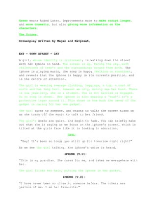 Green means Added Later. Improvements made to make script longer,
and more dramatic, but also giving more information on the
characters.

The future.

Screenplay written by Megan and Navpreet.



EXT – TOWN STREET – DAY

A girl, whose identity is irrelevant, is walking down the street
with her Iphone in hand. The screen is up, facing the sky, with
reflections of tree’s and the surroundings around them both. The
iphone is playing music, the song is happy (Walking on sunshine),
and reveals that the iphone is happy in its currents position, and
is the centre of attention.

The girl is wearing average clothing, leggings, a top, a coat of
sorts and has long hair. However we only, mainly see her hand. There
is now jewellery, she is a student. She is not married or engaged.
So no ring is shown. Her iphone is also wearing a ‘coat’; it’s a
protective layer around it. This shows us how much the owner of the
gadget is caring for her new gadget.

The girl turns to someone, and starts to talk; the screen turns on
as she turns off the music to talk to her friend.

The girl’s words are quiet, and begin to fade. You can briefly make
out what she is saying as we focus on the iphone’s screen, which is
tilted at the girls face like it is looking in adoration.

                            GIRL:

 “Hey! It’s been so long; you still up for tomorrow night right?”

As we see the girl talking, the iphone’s voice is heard.

                          IPHONE (V.O):

“This is my guardian. She cares for me, and takes me everywhere with
her.

The girl flicks her hair, putting the iphone in her pocket.

                          IPHONE (V.O):

“I have never been so close to someone before. The others are
jealous of me. I am her favourite.”
 