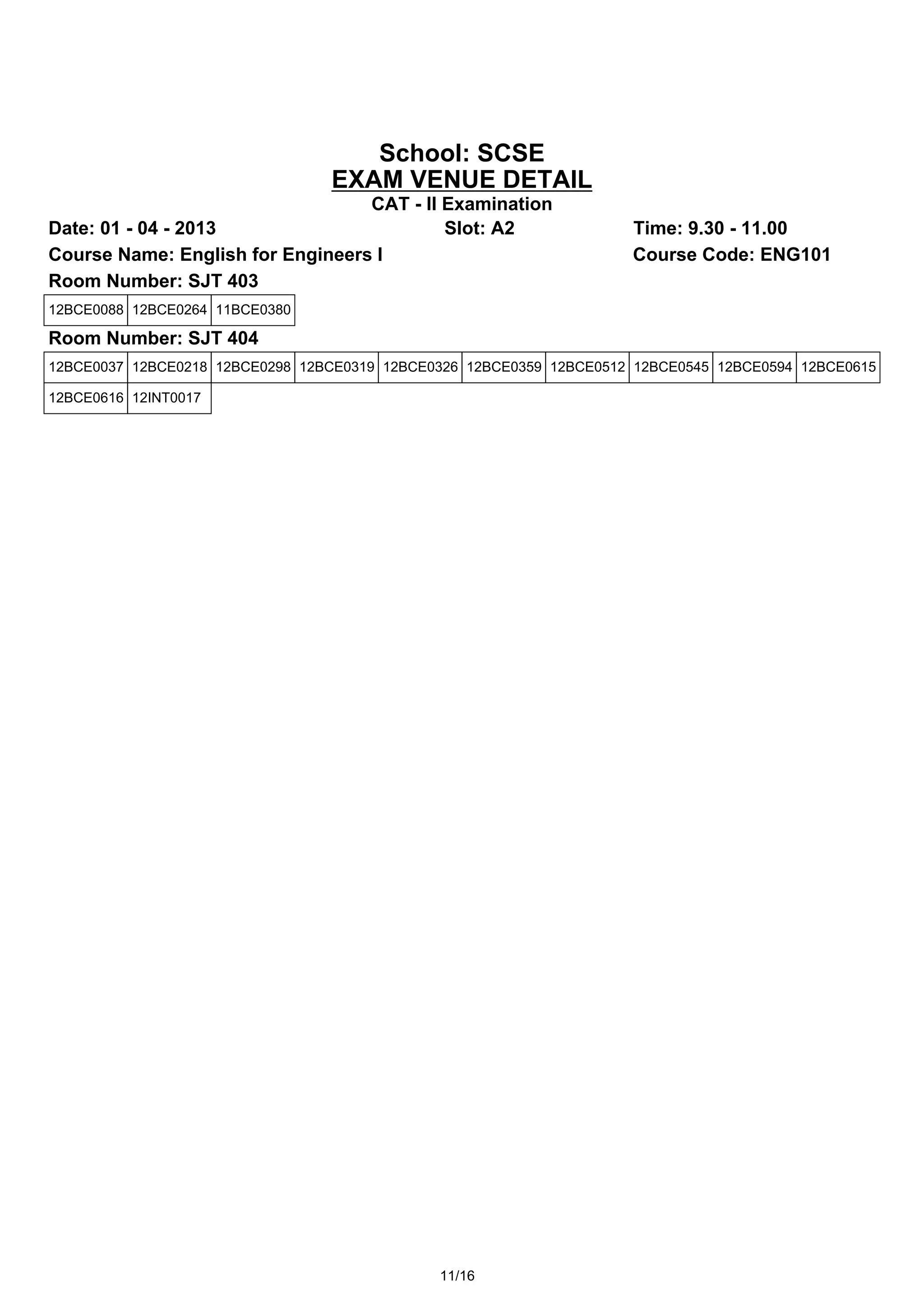 School: SCSE
                                 EXAM VENUE DETAIL
                                  CAT - II Examination
Date: 01 - 04 - 2013                       Slot: A2                  Time: 9.30 - 11.00
Course Name: English for Engineers I                                 Course Code: ENG101
Room Number: SJT 403
12BCE0088 12BCE0264 11BCE0380

Room Number: SJT 404
12BCE0037 12BCE0218 12BCE0298 12BCE0319 12BCE0326 12BCE0359 12BCE0512 12BCE0545 12BCE0594 12BCE0615

12BCE0616 12INT0017




                                              11/16
 