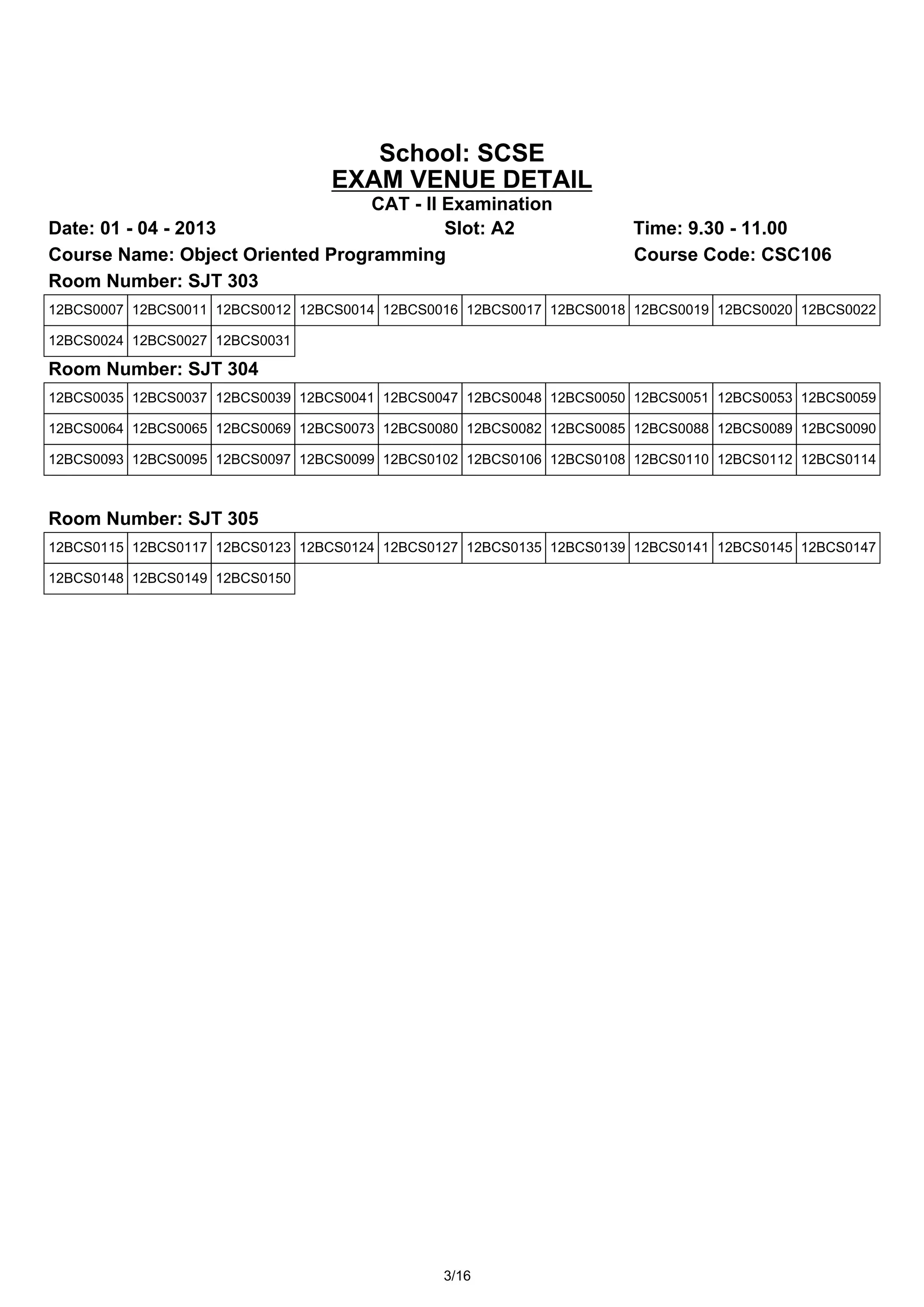 School: SCSE
                                 EXAM VENUE DETAIL
                                  CAT - II Examination
Date: 01 - 04 - 2013                       Slot: A2                  Time: 9.30 - 11.00
Course Name: Object Oriented Programming                             Course Code: CSC106
Room Number: SJT 303
12BCS0007 12BCS0011 12BCS0012 12BCS0014 12BCS0016 12BCS0017 12BCS0018 12BCS0019 12BCS0020 12BCS0022

12BCS0024 12BCS0027 12BCS0031

Room Number: SJT 304
12BCS0035 12BCS0037 12BCS0039 12BCS0041 12BCS0047 12BCS0048 12BCS0050 12BCS0051 12BCS0053 12BCS0059

12BCS0064 12BCS0065 12BCS0069 12BCS0073 12BCS0080 12BCS0082 12BCS0085 12BCS0088 12BCS0089 12BCS0090

12BCS0093 12BCS0095 12BCS0097 12BCS0099 12BCS0102 12BCS0106 12BCS0108 12BCS0110 12BCS0112 12BCS0114



Room Number: SJT 305
12BCS0115 12BCS0117 12BCS0123 12BCS0124 12BCS0127 12BCS0135 12BCS0139 12BCS0141 12BCS0145 12BCS0147

12BCS0148 12BCS0149 12BCS0150




                                               3/16
 