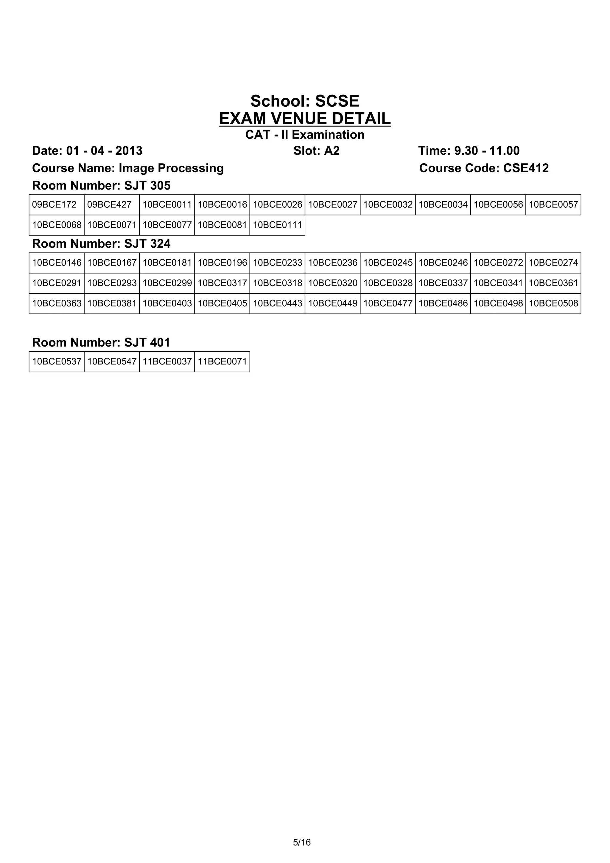School: SCSE
                                   EXAM VENUE DETAIL
                                        CAT - II Examination
Date: 01 - 04 - 2013                             Slot: A2              Time: 9.30 - 11.00
Course Name: Image Processing                                          Course Code: CSE412
Room Number: SJT 305
09BCE172   09BCE427   10BCE0011 10BCE0016 10BCE0026 10BCE0027 10BCE0032 10BCE0034 10BCE0056 10BCE0057

10BCE0068 10BCE0071 10BCE0077 10BCE0081 10BCE0111

Room Number: SJT 324
10BCE0146 10BCE0167 10BCE0181 10BCE0196 10BCE0233 10BCE0236 10BCE0245 10BCE0246 10BCE0272 10BCE0274

10BCE0291 10BCE0293 10BCE0299 10BCE0317 10BCE0318 10BCE0320 10BCE0328 10BCE0337 10BCE0341 10BCE0361

10BCE0363 10BCE0381 10BCE0403 10BCE0405 10BCE0443 10BCE0449 10BCE0477 10BCE0486 10BCE0498 10BCE0508



Room Number: SJT 401
10BCE0537 10BCE0547 11BCE0037 11BCE0071




                                                 5/16
 