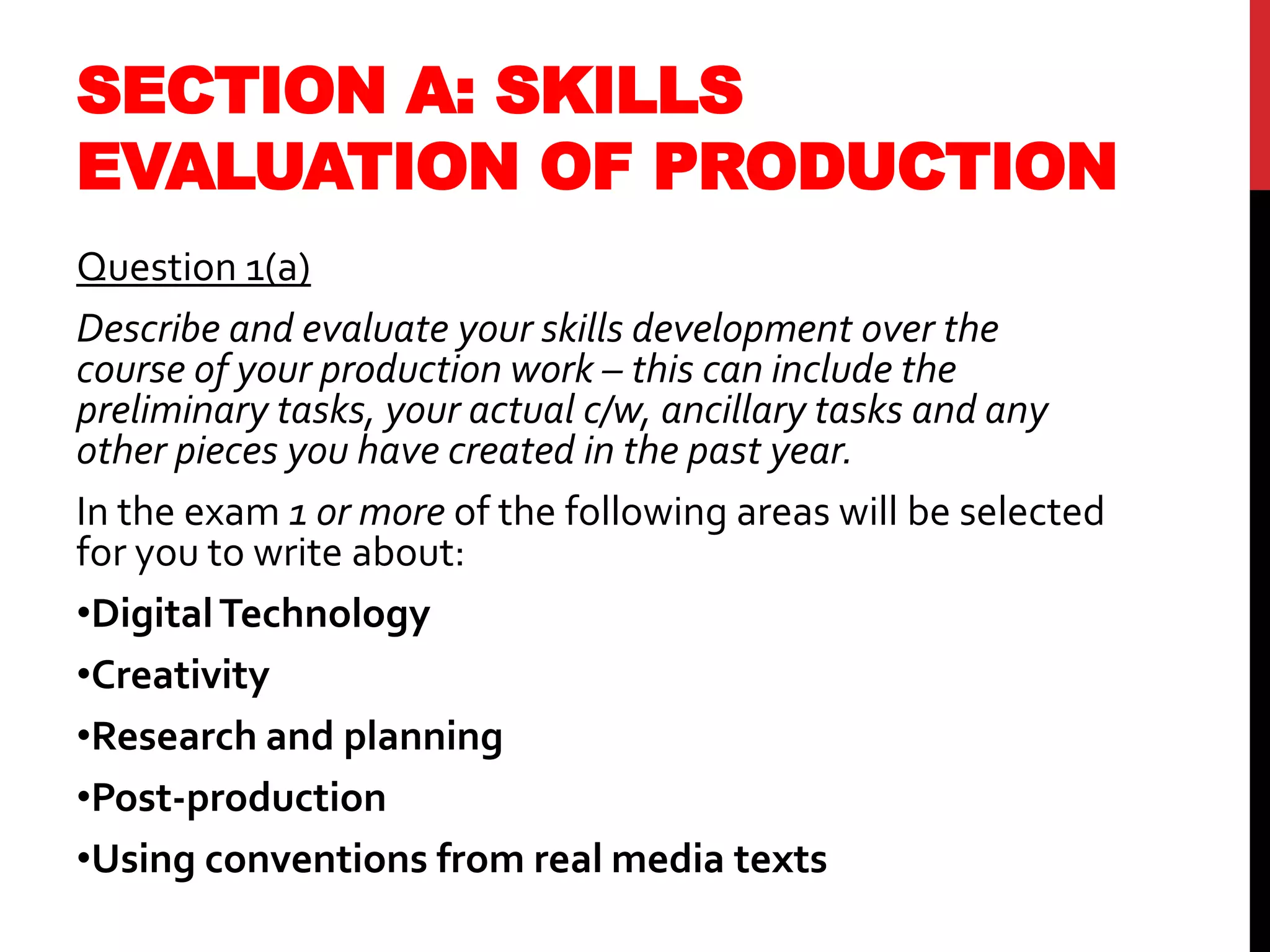 SECTION A: SKILLS
EVALUATION OF PRODUCTION
Question 1(a)
Describe and evaluate your skills development over the
course of your production work – this can include the
preliminary tasks, your actual c/w, ancillary tasks and any
other pieces you have created in the past year.
In the exam 1 or more of the following areas will be selected
for you to write about:
•DigitalTechnology
•Creativity
•Research and planning
•Post-production
•Using conventions from real media texts
 