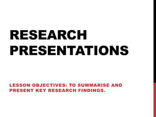 RESEARCH
PRESENTATIONS

LESSON OBJECTIVES: TO SUMMARISE AND
PRESENT KEY RESEARCH FINDINGS.
 