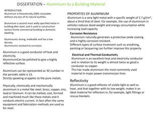 DISSERTATION – Aluminium As a Building Material
INTRODUCTION
Aluminium is theoretically 100% recyclable
without any loss of its natural quilities.
Aluminium is second most widly specified metal in
building after steel, and it used to construction
sectors frome commercial building to domestic
dwelling.
Aluminiumis strong, malleable and has a low
density.
Aluminiumis resistant to corrosion
PROPERTIES OF ALUMINIUM
Aluminium is a very light metal with a specific weight of 2.7 g/cm3,
about a third that of steel. For example, the use of aluminium in
vehicles reduces dead-weight and energy consumption while
increasing load capacity
Aluminium is a good conductor of heat and
electricity.
AluminiumCan be polished to give a highly
reflective surface.
Aluminium can be represented as ‘Al’,number in
the periodic table is 13.
Strictly speaking al applies to the pure metals.
Physically, chemically and mechanically
aluminium is a metal like steel, brass, copper, zinc,
lead or titanium. It can be melted, cast, formed
and machined much like these metals and it
conducts electric current. In fact often the same
equipment and fabrication methods are used as
for steel.
Corrosion Resistance
Aluminium naturally generates a protective oxide coating
and is highly corrosion resistant.
Different types of surface treatment such as anodising,
painting or lacquering can further improve this property
Electrical and Thermal Conductivity
Aluminium is an excellent heat and electricity conductor
and in relation to its weight is almost twice as good a
conductor as copper.
This has made aluminium the most commonly used
material in major power transmission lines
Reflectivity
Aluminium is a good reflector of visible light as well as
heat, and that together with its low weight, makes it an
ideal material for reflectors in, for example, light fittings or
rescue blankets
 