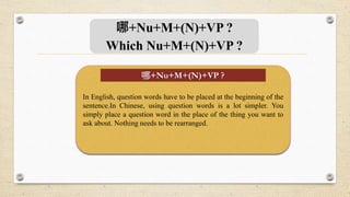 哪+Nu+M+(N)+VP ?
Which Nu+M+(N)+VP ?
In English, question words have to be placed at the beginning of the
sentence.In Chinese, using question words is a lot simpler. You
simply place a question word in the place of the thing you want to
ask about. Nothing needs to be rearranged.
哪+Nu+M+(N)+VP ?
 