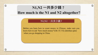 N1,N2 一共多少錢 ?
How much is the N1 and N2 altogether?
Before you learn how to count money in Chinese, make sure you
know how to ask "how much money"with 多少钱 (duōshao qián)
when you go shopping in China.
N1,N2 一共多少錢 ?
 