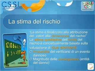 La stima del rischio
“La stima è finalizzata alla attribuzione
dei valori alla dimensione del rischio”
La stima qualitativa dell’entità del
rischio è concettualmente basata sulla
valutazione di due elementi:
Probabilità del verificarsi di un evento
dannoso
Magnitudo delle conseguenze (entità
del danno)
 