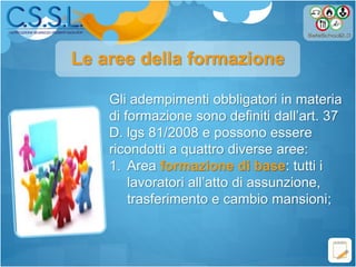 Gli adempimenti obbligatori in materia
di formazione sono definiti dall’art. 37
D. lgs 81/2008 e possono essere
ricondotti a quattro diverse aree:
1. Area formazione di base: tutti i
lavoratori all’atto di assunzione,
trasferimento e cambio mansioni;
Le aree della formazione
 