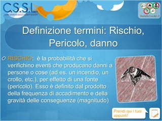 Definizione termini: Rischio,
Pericolo, danno
RISCHIO: è la probabilità che si
verifichino eventi che producano danni a
persone o cose (ad es. un incendio, un
crollo, etc.), per effetto di una fonte
(pericolo). Esso è definito dal prodotto
della frequenza di accadimento e della
gravità delle conseguenze (magnitudo)
Prendi qui i tuoi
appunti!
 