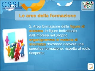 2. Area formazione delle figure di
sistema: le figure individuate
dall’impresa nel proprio
organigramma in materia di
sicurezza dovranno ricevere una
specifica formazione, rispetto al ruolo
ricoperto;
Le aree della formazione
 