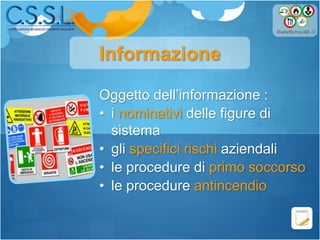 Oggetto dell’informazione :
• i nominativi delle figure di
sistema
• gli specifici rischi aziendali
• le procedure di primo soccorso
• le procedure antincendio
Informazione
 