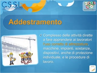 Addestramento
Complesso delle attività dirette
a fare apprendere ai lavoratori
l'uso corretto di attrezzature,
macchine, impianti, sostanze,
dispositivi, anche di protezione
individuale, e le procedure di
lavoro.
 