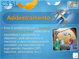 Addestramento
Esso è caratterizzato per il carattere
eminentemente pratico, finalizzato a
trasmettere l’uso corretto di
dispositivi , quali attrezzature e
macchine, e deve necessariamente
prevedere una fase esercitativa
sugli specifici dispositivi (DPI,
macchine, attrezzature, ecc.).
 