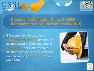 Documenti obbligatori D.Lgs 81/2008:
Il Documento di valutazione rischi (DVR)
Il Documento elenca tutte le
situazioni di rischio presenti in
azienda/scuola. Contiene tutte le
procedure per l’attuazione di
misure di prevenzione e protezione
da attivare ed i ruoli di chi deve
realizzarle;
 