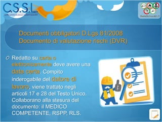 Documenti obbligatori D.Lgs 81/2008
Documento di valutazione rischi (DVR)
Redatto su carta o
elettronicamente deve avere una
data certa. Compito
inderogabile del datore di
lavoro, viene trattato negli
articoli 17 e 28 del Testo Unico.
Collaborano alla stesura del
documento: il MEDICO
COMPETENTE, RSPP, RLS.
 