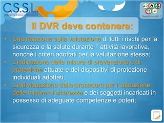 • Una relazione sulla valutazione di tutti i rischi per la
sicurezza e la salute durante l’attività lavorativa,
nonché i criteri adottati per la valutazione stessa;
• L’indicazione delle misure di prevenzione e di
protezione attuate e dei dispositivi di protezione
individuali adottati;
• L’individuazione delle procedure per l’attuazione
delle misure di sicurezza e dei soggetti incaricati in
possesso di adeguate competenze e poteri;
Il DVR deve contenere:
 