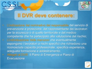 • L’indicazione del nominativo del responsabile del servizio di
prevenzione e protezione, del rappresentante dei lavoratori
per la sicurezza o di quello territoriale e del medico
competente che ha partecipato alla valutazione del rischio;
• L’individuazione delle mansioni che eventualmente
espongono i lavoratori a rischi specifici che richiedono una
riconosciuta capacità professionale, specifica esperienza,
adeguata formazione e addestramento;
• Allegati al DVR: Il Piano di Emergenza e Piano di
Evacuazione
Il DVR deve contenere:
 