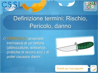 Definizione termini: Rischio,
Pericolo, danno
PERICOLO: proprietà
intrinseca di un fattore
(attrezzature, sostanze,
pratiche di lavoro ecc.) di
poter causare danni
Prendi qui i tuoi appunti!
 