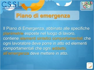 Il Piano di Emergenza, abbinato alle specifiche
planimetrie esposte nel luogo di lavoro,
contiene elementi sintetici comportamentali che
ogni lavoratore deve porre in atto ed elementi
comportamentali che ogni addetto
all’emergenza deve mettere in atto.
Piano di emergenza
 