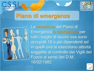 La redazione del Piano di
Emergenza è obbligatoria per
tutti i luoghi di lavoro ove sono
occupati 10 o più dipendenti ed
in quelli ove si esercitano attività
soggette al controllo dei Vigili del
Fuoco ai sensi del D.M.
16/02/1982
Piano di emergenza
 