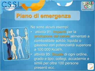 Ne sono alcuni esempi:
• attività 91: Impianti per la
produzione del calore alimentati a
combustibile solido, liquido o
gassoso con potenzialità superiore
a 100.000 Kcal/h;
• attività 85: Scuole di ogni ordine,
grado e tipo, collegi, accademie e
simili per oltre 100 persone
presenti ecc.
Piano di emergenza
 