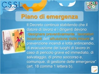 Il Decreto continua stabilendo che il
datore di lavoro e i dirigenti devono
“designare preventivamente i lavoratori
incaricati dell’attuazione delle misure di
prevenzione incendi e lotta antincendio,
di evacuazione dei luoghi di lavoro in
caso di pericolo grave ed immediato, di
salvataggio, di primo soccorso e,
comunque, di gestione delle emergenze”
(art. 18 comma 1 lettera b).
Piano di emergenza
 
