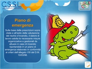 Piano di
emergenza
Sulla base delle prescrizioni sopra
citate e all’esito della valutazione
del rischio d’incendio, il datore di
lavoro adotta le necessarie misure
organizzative e gestionali da
attuare in caso di incendio
riportandole in un piano di
emergenza elaborato in conformità
ai criteri dell’allegato VIII del D.M.
10/03/98.
 